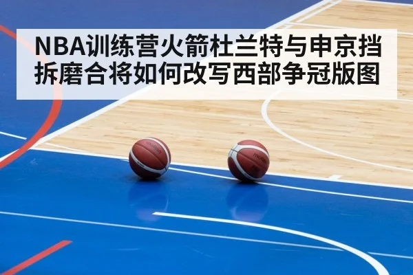 NBA训练营火箭杜兰特与申京挡拆磨合将如何改写西部争冠版图