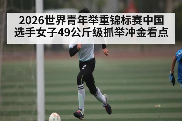 2026世界青年举重锦标赛中国选手女子49公斤级抓举冲金看点