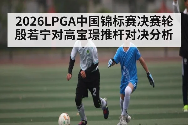 2026LPGA中国锦标赛决赛轮殷若宁对高宝璟推杆对决分析