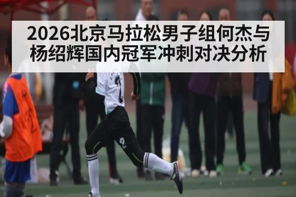 2026北京马拉松男子组何杰与杨绍辉国内冠军冲刺对决分析